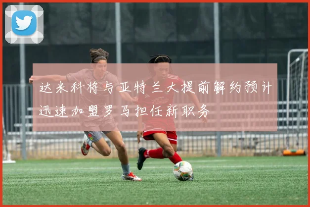 达米科将与亚特兰大提前解约预计迅速加盟罗马担任新职务