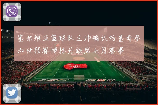 塞尔维亚篮球队主帅确认约基奇参加世预赛博格丹缺席七月赛事