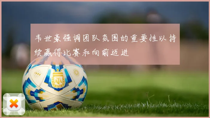 韦世豪强调团队氛围的重要性以持续赢得比赛和向前迈进