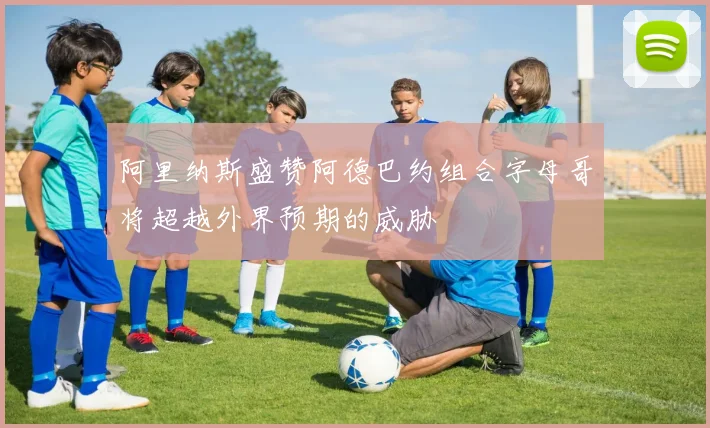 阿里纳斯盛赞阿德巴约组合字母哥将超越外界预期的威胁