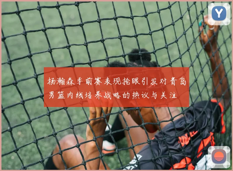 杨瀚森季前赛表现抢眼引发对青岛男篮内线培养战略的热议与关注