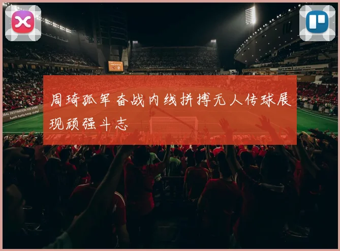 周琦孤军奋战内线拼搏无人传球展现顽强斗志