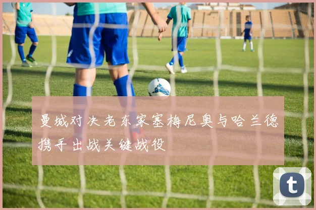 曼城对决老东家塞梅尼奥与哈兰德携手出战关键战役