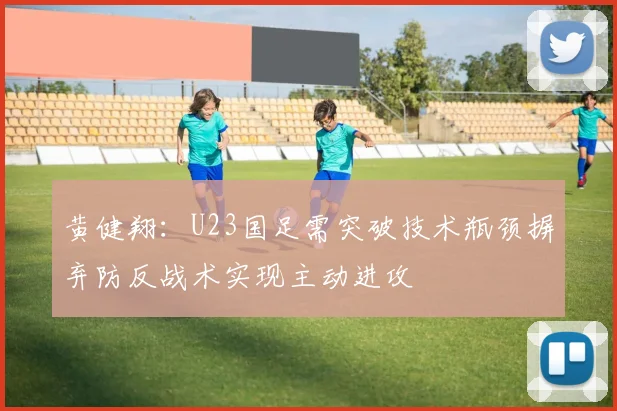 黄健翔：U23国足需突破技术瓶颈摒弃防反战术实现主动进攻