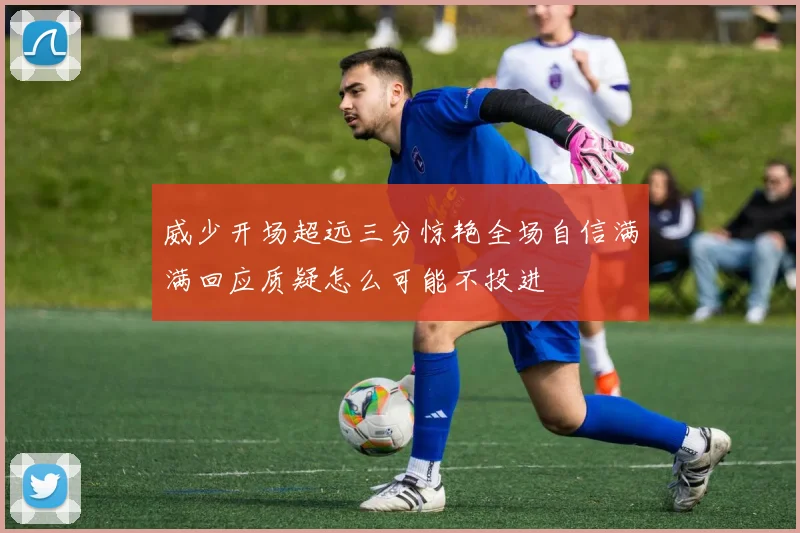 威少开场超远三分惊艳全场自信满满回应质疑怎么可能不投进