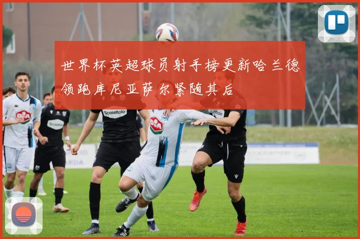 世界杯英超球员射手榜更新哈兰德领跑库尼亚萨尔紧随其后