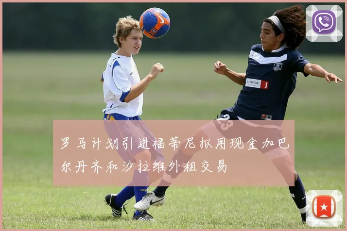 罗马计划引进福蒂尼拟用现金加巴尔丹齐和沙拉维外租交易
