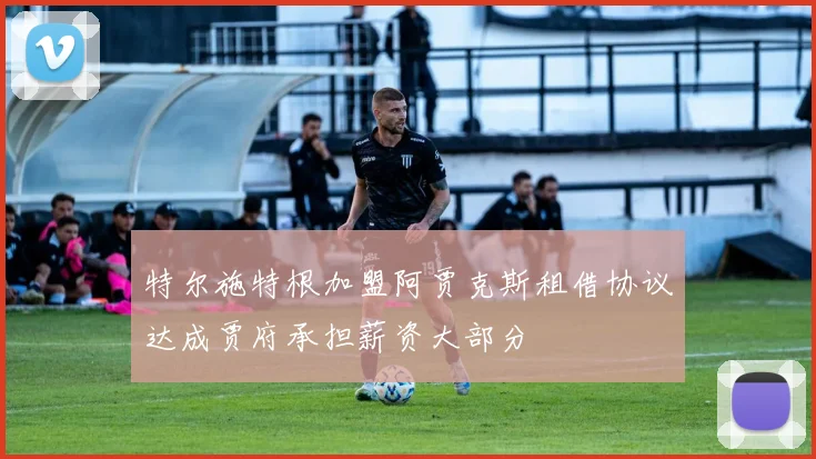 特尔施特根加盟阿贾克斯租借协议达成贾府承担薪资大部分