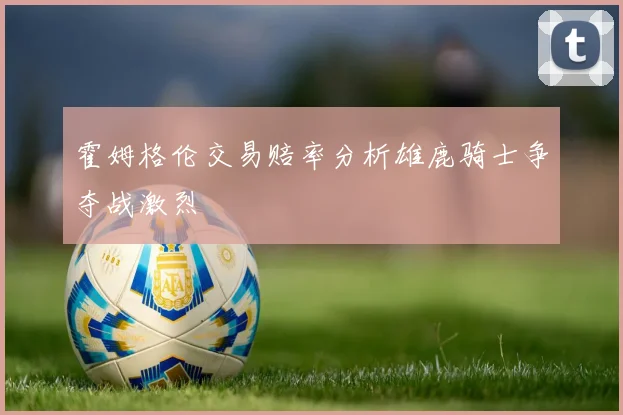 霍姆格伦交易赔率分析雄鹿骑士争夺战激烈