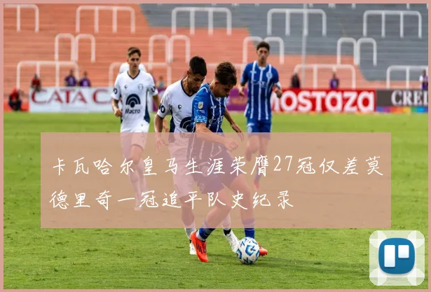 卡瓦哈尔皇马生涯荣膺27冠仅差莫德里奇一冠追平队史纪录
