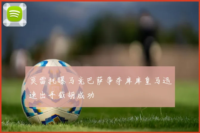 莫雷托曝马竞巴萨争夺库库皇马迅速出手截胡成功