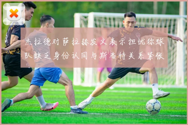 杰拉德对萨拉赫发文表示担忧称球队缺乏身份认同与斯洛特关系紧张