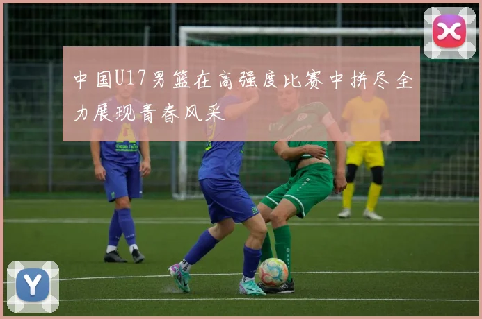 中国U17男篮在高强度比赛中拼尽全力展现青春风采