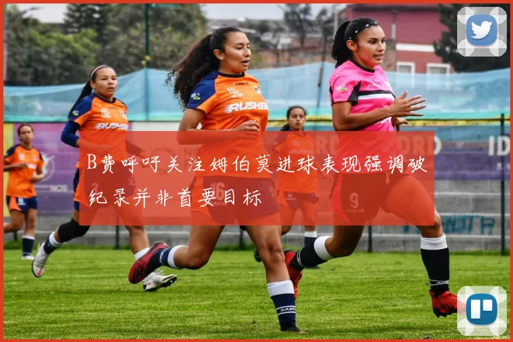 B费呼吁关注姆伯莫进球表现强调破纪录并非首要目标