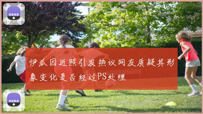 伊瓜因近照引发热议网友质疑其形象变化是否经过PS处理