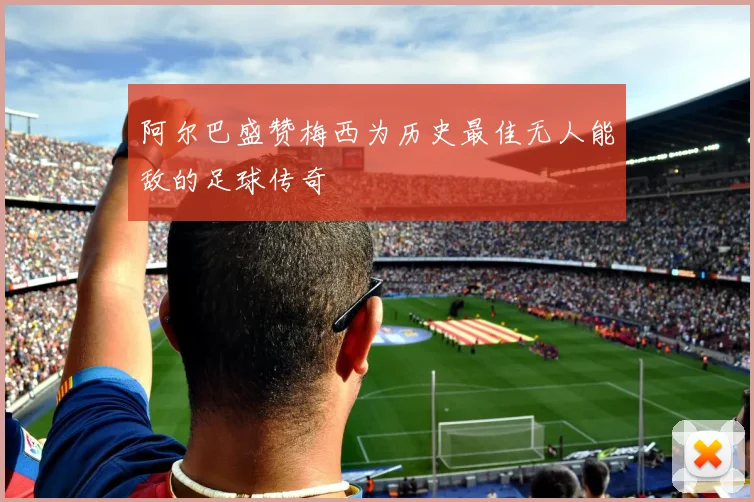 阿尔巴盛赞梅西为历史最佳无人能敌的足球传奇