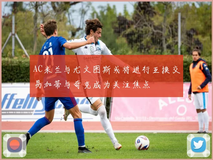 AC米兰与尤文图斯或将进行互换交易加蒂与奇克成为关注焦点
