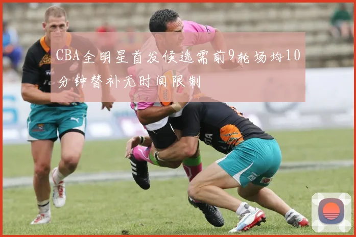 CBA全明星首发候选需前9轮场均10分钟替补无时间限制