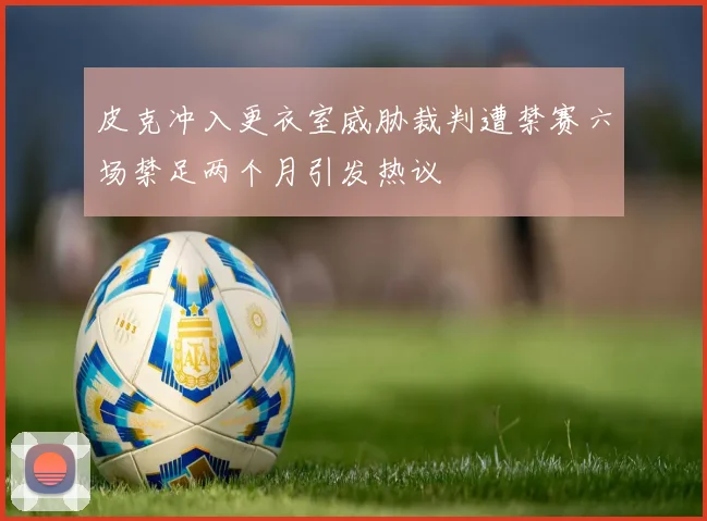 皮克冲入更衣室威胁裁判遭禁赛六场禁足两个月引发热议