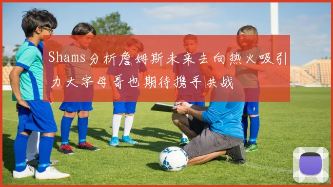 Shams分析詹姆斯未来去向热火吸引力大字母哥也期待携手共战