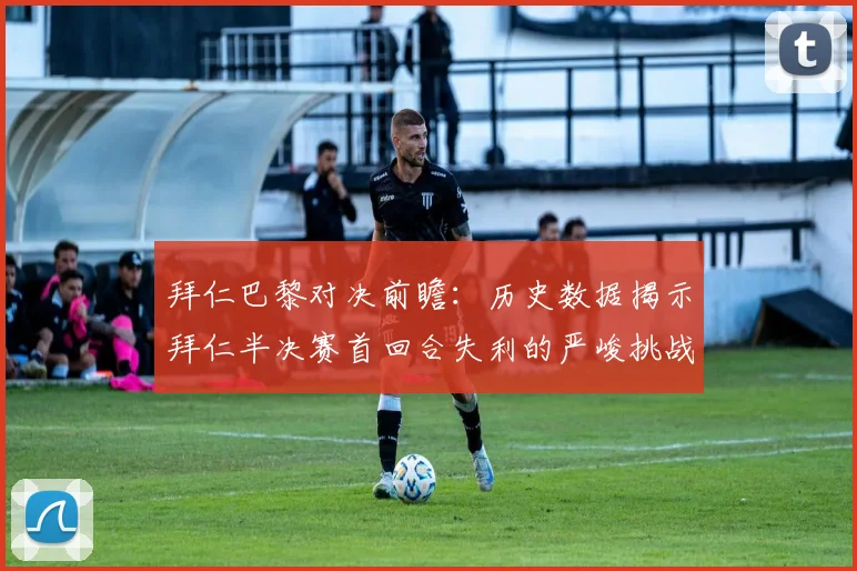 拜仁巴黎对决前瞻：历史数据揭示拜仁半决赛首回合失利的严峻挑战